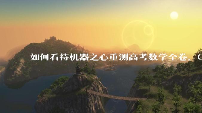 如何看待机器之心重测高考数学全卷，Gemini夺冠，豆包DeepSeek并列第二？