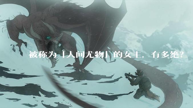 被称为「人间尤物」的女主，有多绝？