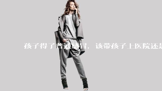 孩子得了普通感冒，该带孩子上医院还是自己去药店购药？