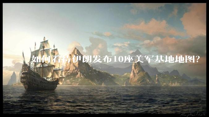 如何看待伊朗发布10座美军基地地图？