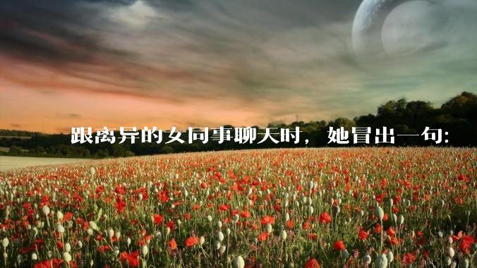 跟离异的女同事聊天时，她冒出一句：「你老婆还不如我，离了跟我过得了」，我该怎么回答？