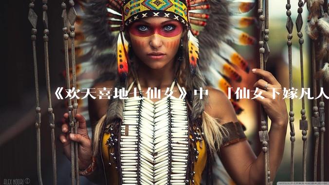 《欢天喜地七仙女》中 「仙女下嫁凡人」 的设定，在今天是否过时？