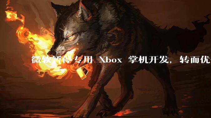 微软暂停专用 Xbox 掌机开发，转而优化 Windows 11 的掌机游戏体验，这背后原因有哪些？
