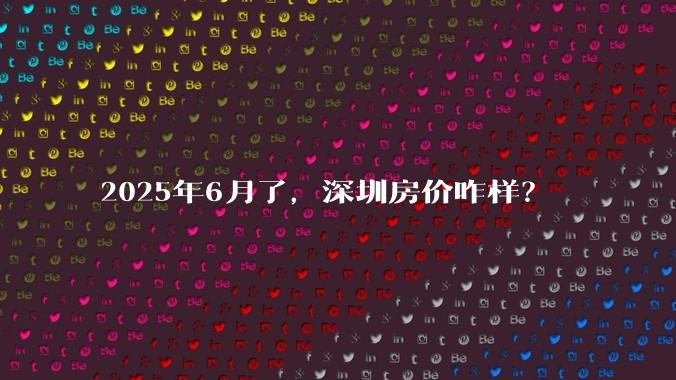 2025年6月了，深圳房价咋样？
