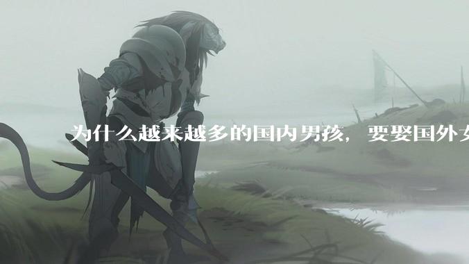 为什么越来越多的国内男孩，要娶国外女孩?