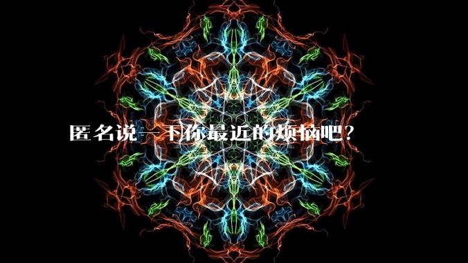 匿名说一下你最近的烦恼吧？