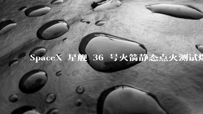SpaceX 星舰 36 号火箭静态点火测试爆炸，爆炸的原因是什么？会对星舰发展产生什么影响？