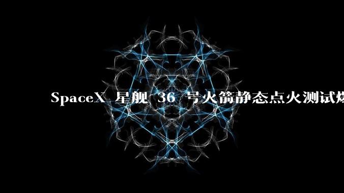 SpaceX 星舰 36 号火箭静态点火测试爆炸，爆炸的原因是什么？会对星舰发展产生什么影响？