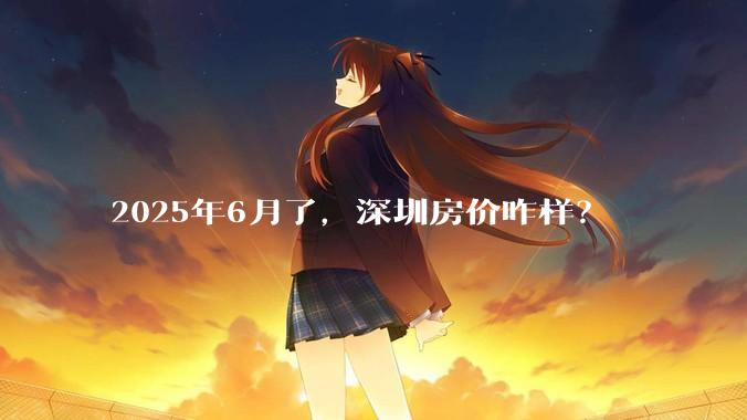 2025年6月了，深圳房价咋样？