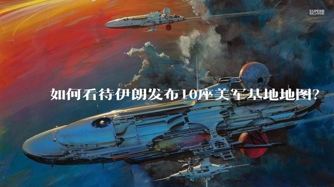 如何看待伊朗发布10座美军基地地图？